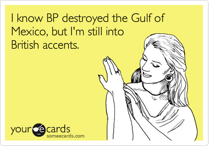 I know BP destroyed the Gulf of Mexico, but I'm still into
British accents.