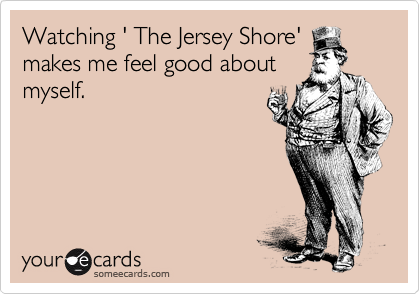 Watching ' The Jersey Shore'
makes me feel good about
myself.