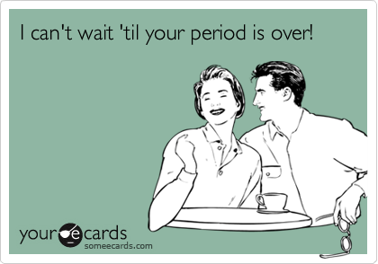 I can't wait 'til your period is over!