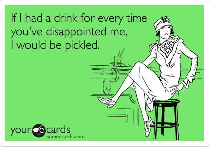 If I had a drink for every time
you've disappointed me,
I would be pickled.