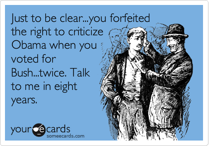 Just to be clear...you forfeited
the right to criticize
Obama when you
voted for
Bush...twice. Talk
to me in eight
years.