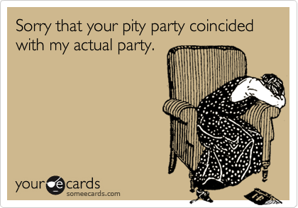 Sorry that your pity party coincided with my actual party.
