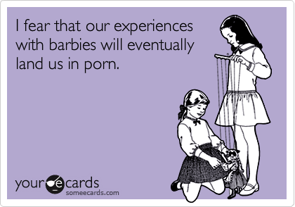 I fear that our experiences
with barbies will eventually
land us in porn.