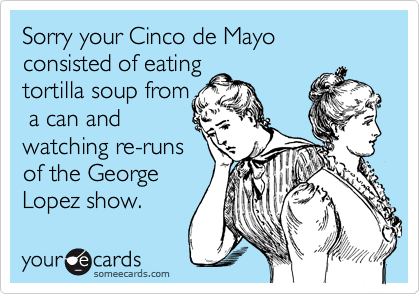 Sorry your Cinco de Mayo consisted of eatingtortilla soup from a can andwatching re-runsof the GeorgeLopez show.