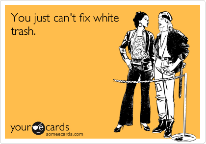 You just can't fix white
trash.