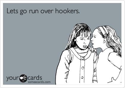 Lets go run over hookers.