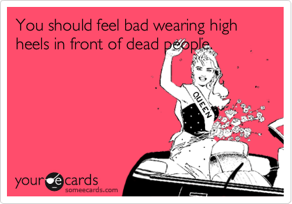 You should feel bad wearing high heels in front of dead people.