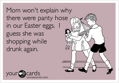 Mom won't explain why
there were panty hose
in our Easter eggs.  I
guess she was
shopping while
drunk again.