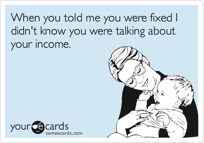 When you told me you were fixed I didn't know you were talking about your income.