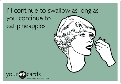I'll continue to swallow as long as you continue to
eat pineapples. 