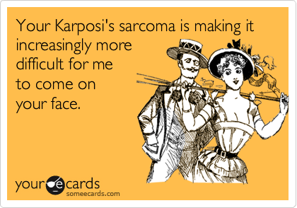 Your Karposi's sarcoma is making it increasingly moredifficult for me to come on your face.