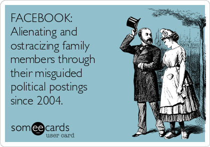 FACEBOOK:
Alienating and
ostracizing family
members through
their misguided
political postings
since 2004.