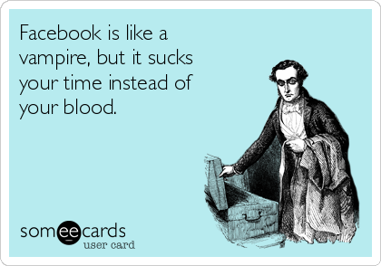 Facebook is like a
vampire, but it sucks
your time instead of
your blood.
