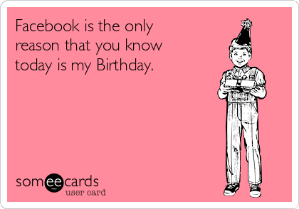 Facebook is the only
reason that you know
today is my Birthday.