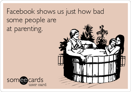 Facebook shows us just how bad
some people are
at parenting.