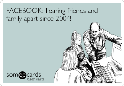 FACEBOOK: Tearing friends and
family apart since 2004!