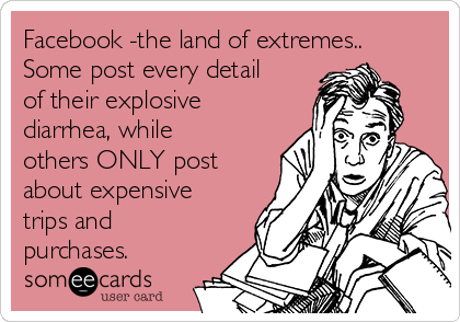 Facebook -the land of extremes..
Some post every detail
of their explosive
diarrhea, while
others ONLY post
about expensive
trips and
purchases.