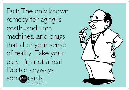 Fact: The only known
remedy for aging is
death...and time
machines...and drugs
that alter your sense
of reality. Take your
pick.  I'm not a real
Doctor anyways.