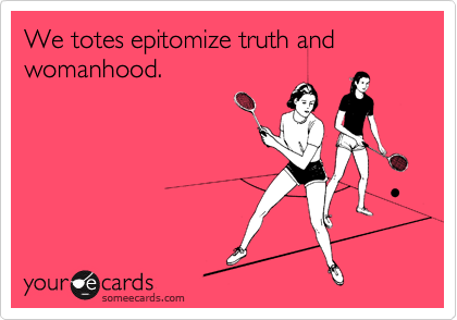 We totes epitomize truth and womanhood. 