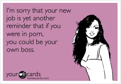 I'm sorry that your new
job is yet another
reminder that if you 
were in porn,
you could be your 
own boss. 