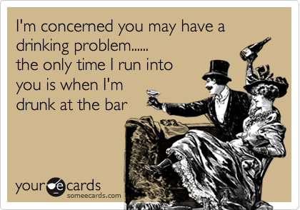 I'm concerned you may have a
drinking problem......
the only time I run into
you is when I'm
drunk at the bar