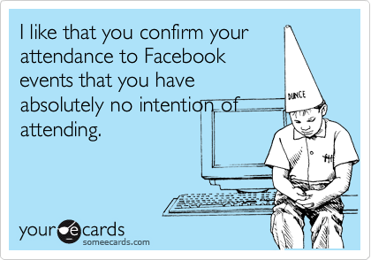 I like that you confirm your
attendance to Facebook
events that you have
absolutely no intention of
attending.