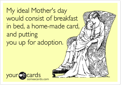 My ideal Mother's day
would consist of breakfast
in bed, a home-made card,
and putting
you up for adoption.