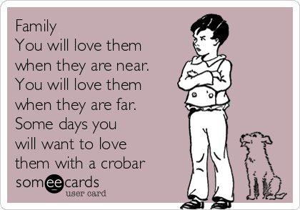 Family
You will love them
when they are near.
You will love them
when they are far.
Some days you
will want to love
them with a crobar