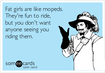 Fat girls are like mopeds.
They're fun to ride,
but you don't want
anyone seeing you
riding them.