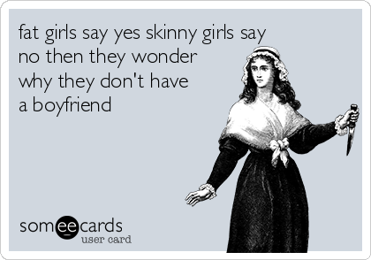 fat girls say yes skinny girls say
no then they wonder
why they don't have
a boyfriend