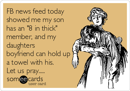 FB news feed today
showed me my son
has an "8 in thick"
member, and my
daughters
boyfriend can hold up
a towel with his.
Let us pray.....