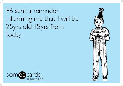 FB sent a reminder
informing me that I will be
25yrs old 15yrs from
today.