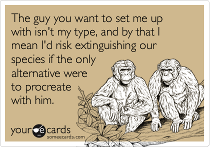 The guy you want to set me up with isn't my type, and by that I mean I'd risk extinguishing our 
species if the only
alternative were
to procreate
with him.