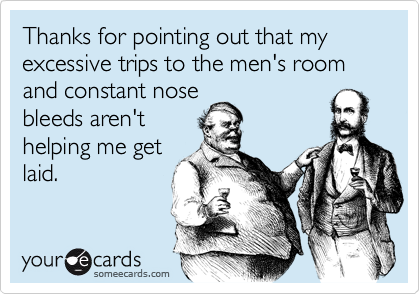 Thanks for pointing out that my excessive trips to the men's room and constant nose
bleeds aren't
helping me get
laid.