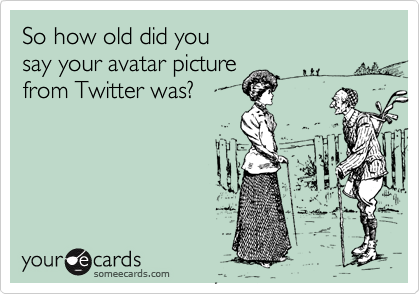 So how old did you 
say your avatar picture 
from Twitter was?