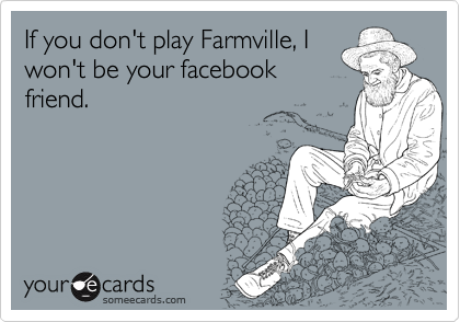 If you don't play Farmville, I
won't be your facebook
friend.