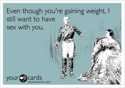 Even though you're gaining weight, I still want to have
sex with you.