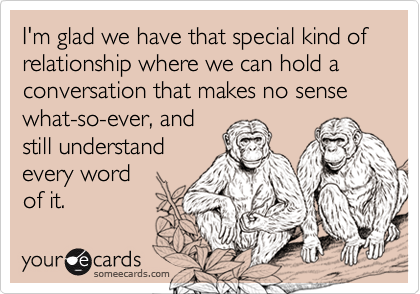 I'm glad we have that special kind of relationship where we can hold a conversation that makes no sense what-so-ever, andstill understandevery wordof it.