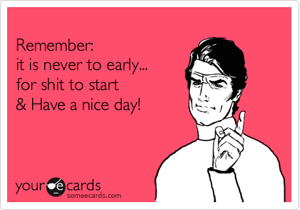  
Remember: 
it is never to early... 
for shit to start
& Have a nice day! 