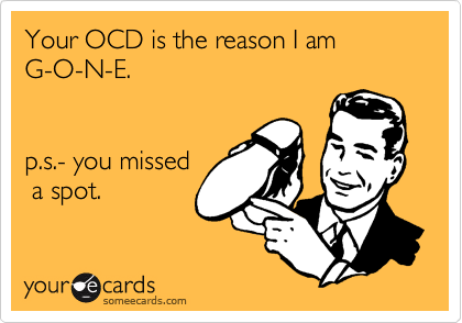 Your OCD is the reason I am
G-O-N-E.


p.s.- you missed
 a spot.