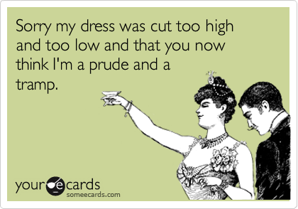Sorry my dress was cut too high and too low and that you now think I'm a prude and a
tramp.