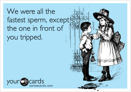 We were all the
fastest sperm, except
the one in front of
you tripped. 