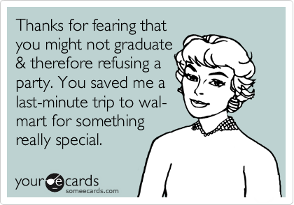 Thanks for fearing that
you might not graduate
& therefore refusing a
party. You saved me a
last-minute trip to wal-
mart for something
really special.