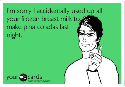 I'm sorry I accidentally used up all your frozen breast milk to
make pina coladas last
night.