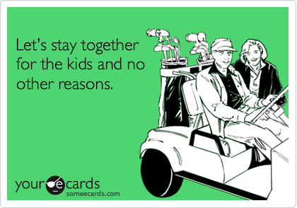 
Let's stay together
for the kids and no
other reasons.