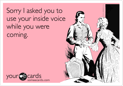 Sorry I asked you to
use your inside voice
while you were
coming.