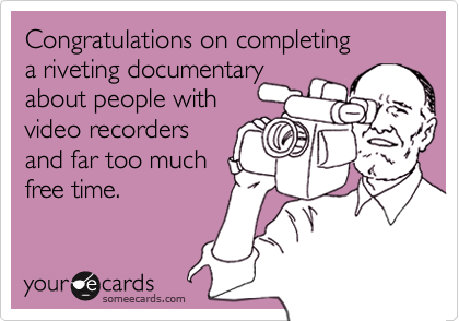 Congratulations on completing 
a riveting documentary
about people with
video recorders
and far too much 
free time.