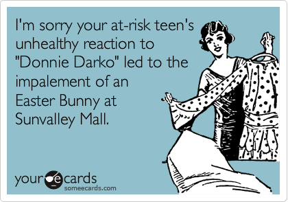I'm sorry your at-risk teen's
unhealthy reaction to 
"Donnie Darko" led to the 
impalement of an
Easter Bunny at 
Sunvalley Mall.