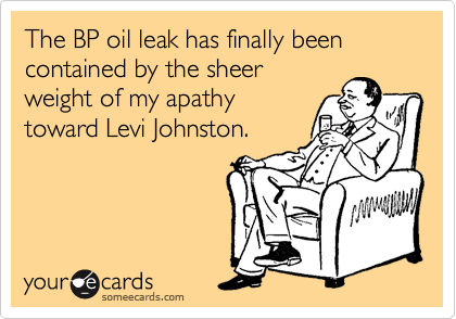 The BP oil leak has finally been contained by the sheer 
weight of my apathy 
toward Levi Johnston.