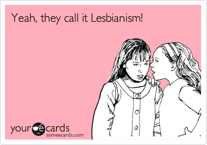 Yeah, they call it Lesbianism!